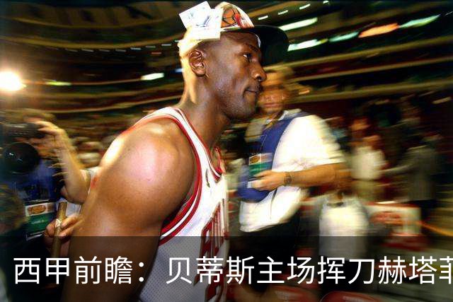 西甲前瞻：贝蒂斯主场挥刀赫塔菲 黄潜客战马拉加求首胜